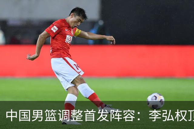 中国男篮调整首发阵容：李弘权顶替王俊杰首发 杨瀚森继续替补