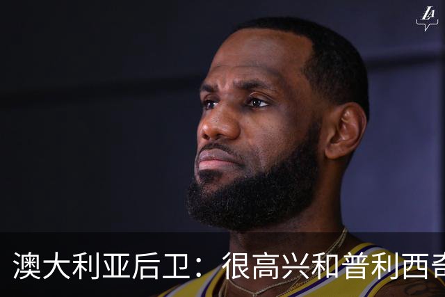 澳大利亚后卫：很高兴和普利西奇较量，我们会尽最大努力争取胜利