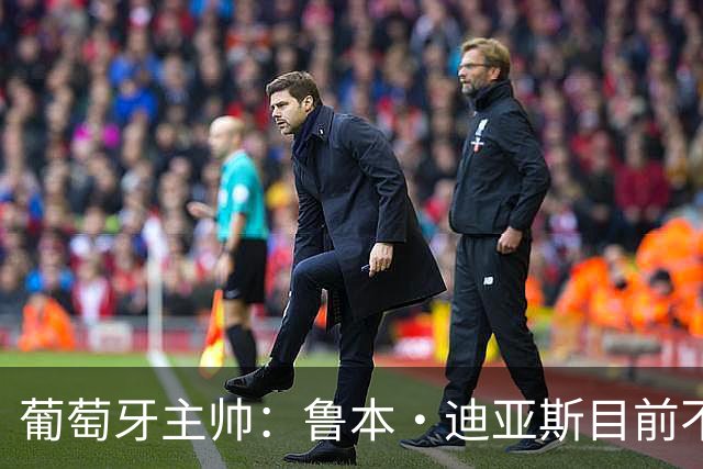 葡萄牙主帅：鲁本·迪亚斯目前不适合比赛 我们会据实际情况轮换