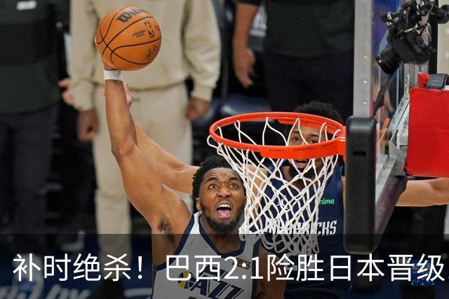 补时绝杀！巴西2:1险胜日本晋级16强 日本男足虽败犹荣